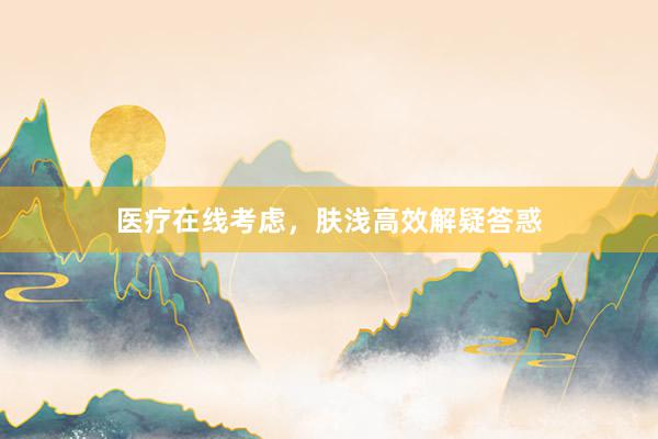 医疗在线考虑，肤浅高效解疑答惑